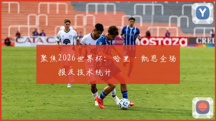 聚焦2026世界杯：哈里·凯恩全场战报及技术统计
