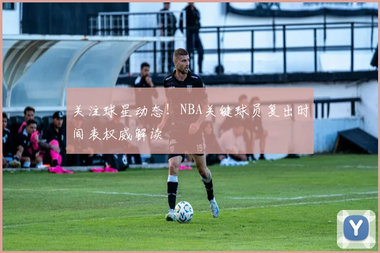 关注球星动态！NBA关键球员复出时间表权威解读