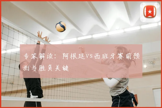 专家解读：阿根廷vs西班牙赛前预测与胜负关键