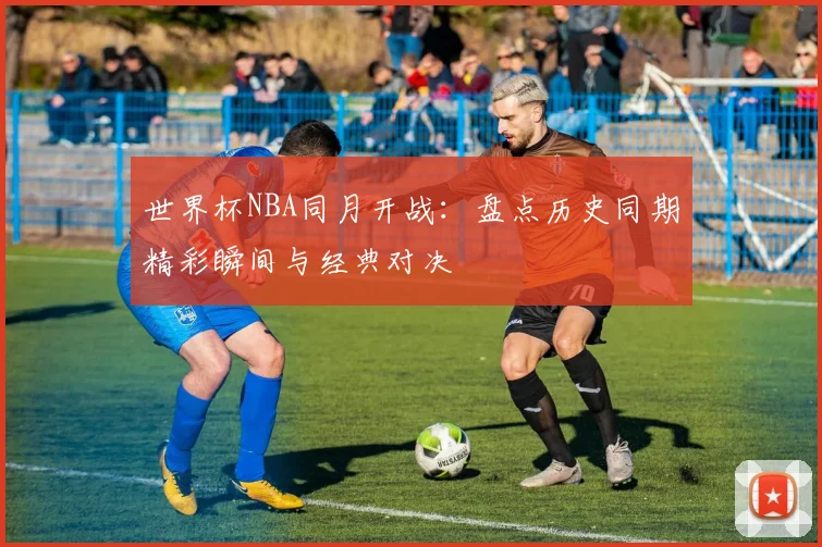 世界杯NBA同月开战：盘点历史同期精彩瞬间与经典对决