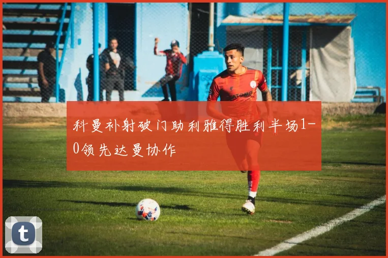 科曼补射破门助利雅得胜利半场1-0领先达曼协作