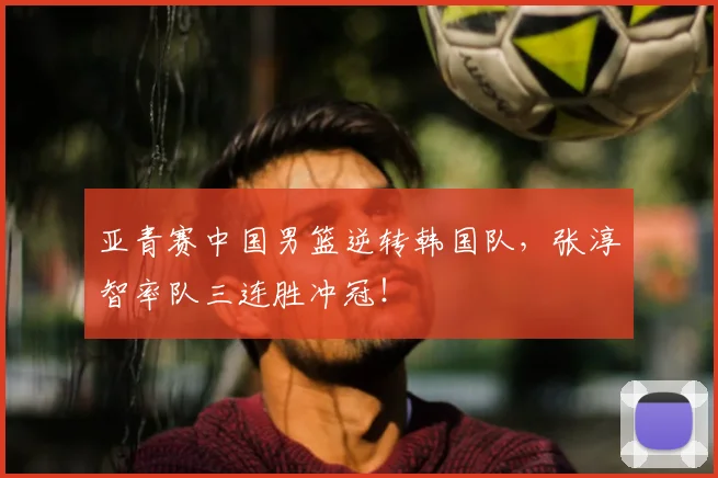 亚青赛中国男篮逆转韩国队，张淳智率队三连胜冲冠！