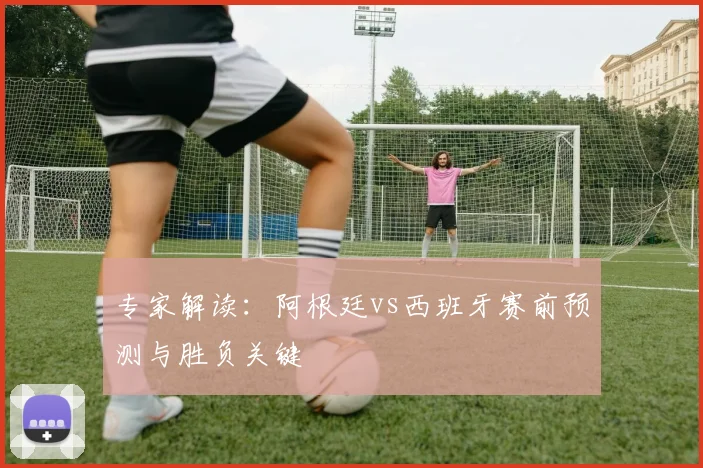专家解读：阿根廷vs西班牙赛前预测与胜负关键