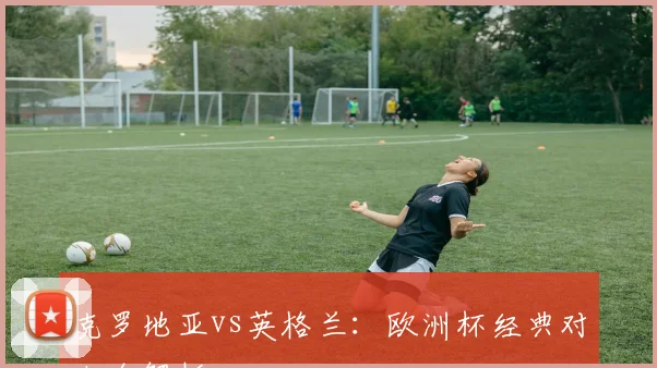 克罗地亚vs英格兰：欧洲杯经典对决全解析