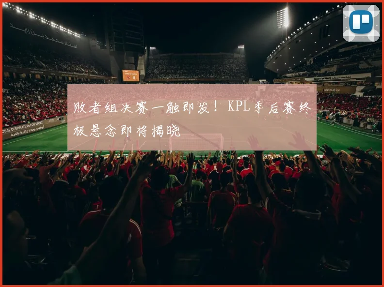 败者组决赛一触即发！KPL季后赛终极悬念即将揭晓