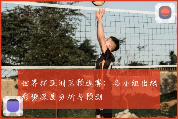 世界杯亚洲区预选赛：各小组出线形势深度分析与预测