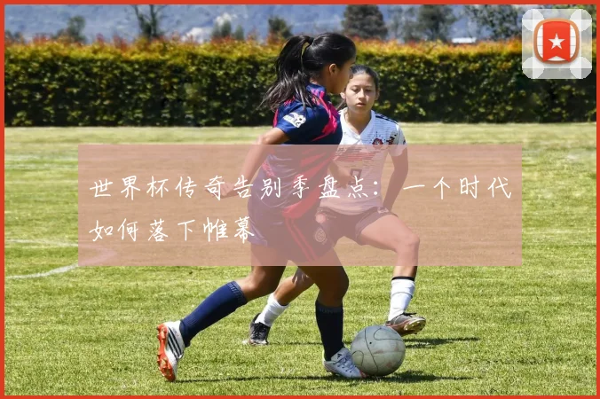 世界杯传奇告别季盘点：一个时代如何落下帷幕
