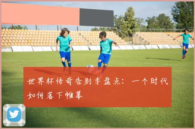 世界杯传奇告别季盘点：一个时代如何落下帷幕