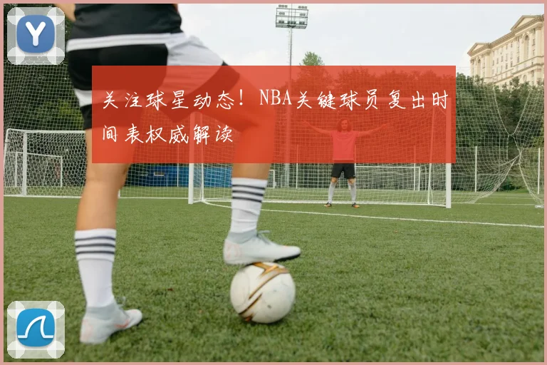 关注球星动态！NBA关键球员复出时间表权威解读